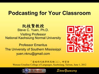 Podcasting for Your Classroom

             阮枝賢教授
        Steve C. Yuen, Ph.D.
          Visiting Professor
National Kaohsiung Normal University

        Professor Emeritus
The University of Southern Mississippi
      yuen.nknu@gmail.com

                    「雲端時代教學新思維(三)」研習會
     Wenzao Ursuline College of Languages, Kaohsiung, Taiwan, June 1, 2012

                                              SteveYuen.org
 