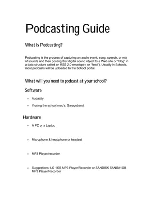 Podcasting Guide
 What is Podcasting?

 Podcasting is the process of capturing an audio event, song, speech, or mix
 of sounds and then posting that digital sound object to a Web site or “blog” in
 a data structure called an RSS 2.0 envelope ( or “feed”). Usually in Schools,
 most podcasts will be uploaded to the School portal.



 What will you need to podcast at your school?

 Software
  •   Audacity

  •   If using the school mac’s: Garageband



Hardware
  •   A PC or a Laptop



  •   Microphone & headphone or headset



  •   MP3 Player/recorder



  •   Suggestions: LG 1GB MP3 Player/Recorder or SANDISK SANSA1GB
      MP3 Player/Recorder
 