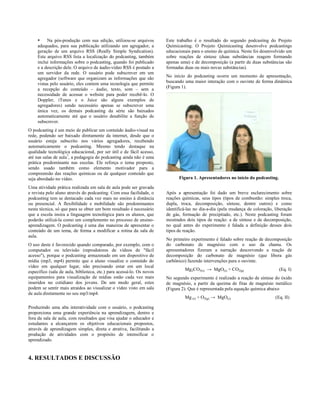 •    Na pós-produção com sua edição, utilizou-se arquivos         Este trabalho é o resultado do segundo podcasting do Projeto
     adequados, para sua publicação utilizando um agregador, a         Químicasting. O Projeto Químicasting desenvolve podcastings
     geração de um arquivo RSS (Really Simple Syndication).            educacionais para o ensino de química. Neste foi desenvolvido um
     Este arquivo RSS lista a localização do podcasting, também        sobre reações de síntese (duas substâncias reagem formando
     inclui informações sobre o podcasting, quando foi publicado       apenas uma) e de decomposição (a partir de duas substâncias são
     e a descrição dele. O arquivo de áudio-vídeo RSS é postado a      formadas duas ou mais novas substâncias).
     um servidor da rede. O usuário pode subscrever em um
     agregador (software que organizam as informações que são          No início do podcasting ocorre um momento de apresentação,
     vistas pelo usuário, eles contem uma tecnologia que permite       buscando uma maior interação com o ouvinte de forma dinâmica
     a recepção do conteúdo – áudio, texto, som – sem a                (Figura 1).
     necessidade de acessar o website para poder recebê-lo. O
     Doppler, iTunes e o Juice são alguns exemplos de
     agregadores) sendo necessário apenas se subscrever uma
     única vez, os demais podcasting da série são baixados
     automaticamente até que o usuário desabilite a função de
     subscrever.
O podcasting é um meio de publicar um conteúdo áudio-visual na
rede, podendo ser baixado diretamente da internet, desde que o
usuário esteja subscrito nos vários agregadores, recebendo
automaticamente o podcasting. Mesmo tendo destaque na
qualidade tecnológica educacional, por ser útil e de fácil acesso,
até nas salas de aula7, a pedagogia do podcasting ainda não é uma
prática predominante nas escolas. Ele reforça o tema proposto,
sendo usado também como elemento motivador para a
compreensão das reações químicas ou de qualquer conteúdo que
seja abordado no vídeo.                                                      Figura 1. Apresentadores no início do podcasting.

Uma atividade prática realizada em sala de aula pode ser gravada
e revista pelo aluno através do podcasting. Com essa facilidade, o     Após a apresentação foi dado um breve esclarecimento sobre
podcasting tem se destacado cada vez mais no ensino à distância        reações químicas, seus tipos (tipos de combustão: simples troca,
ou presencial. A flexibilidade e mobilidade são predominantes          dupla, troca, decomposição, síntese, dentre outros) e como
nesta técnica, só que para se obter um bom resultado é necessário      identificá-las no dia-a-dia (pela mudança de coloração, liberação
que a escola insira a linguagem tecnológica para os alunos, que        de gás, formação de precipitado, etc.). Neste podcasting foram
poderão utilizá-la como um complemento no processo de ensino-          mostrados dois tipos de reação: a de síntese e de decomposição,
aprendizagem. O podcasting é uma das maneiras de apresentar o          no qual antes do experimento é falada a definição desses dois
conteúdo de um tema, de forma a modificar a rotina da sala de          tipos de reação.
aula.
                                                                       No primeiro experimento é falado sobre reação de decomposição
O uso deste é favorecido quando comparado, por exemplo, com o          do carbonato de magnésio com o uso da chama. Os
computador ou televisão (reprodutores de vídeos de "fácil              apresentadores fizeram a narração descrevendo a reação de
acesso"), porque o podcasting armazenado em um dispositivo de          decomposição do carbonato de magnésio (que libera gás
mídia (mp3, mp4) permite que o aluno visualize o conteúdo do           carbônico) fazendo intervenções para o ouvinte.
vídeo em qualquer lugar, não precisando estar em um local
                                                                                Mg2CO3(s) → MgO(s) + CO2(g)                      (Eq. I)
específico (sala de aula, biblioteca, etc.) para acessá-lo. Os novos
equipamentos para visualização de mídias estão cada vez mais           No segundo experimento é realizado a reação de síntese do óxido
inseridos no cotidiano dos jovens. De um modo geral, estes             de magnésio, a partir da queima de fitas de magnésio metálico
podem se sentir mais atraídos ao visualizar o vídeo visto em sala      (Figura 2). Que é representada pela equação química abaixo
de aula diretamente no seu mp3/mp4.
                                                                                Mg (s) + O2(g) → MgO(s)                        (Eq. II)

Produzindo uma alta interatividade com o usuário, o podcasting
proporciona uma grande experiência na aprendizagem, dentro e
fora da sala de aula, com resultados que visa ajudar o educador e
estudantes a alcançarem os objetivos educacionais propostos,
através de aprendizagem simples, direta e atrativa, facilitando a
produção de atividades com o propósito de intensificar o
aprendizado.


4. RESULTADOS E DISCUSSÃO
 