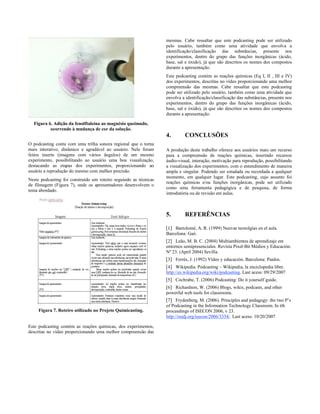 mesmas. Cabe ressaltar que este podcasting pode ser utilizado
                                                                  pelo usuário, também como uma atividade que envolva a
                                                                  identificação/classificação das substâncias, presente nos
                                                                  experimentos, dentro do grupo das funções inorgânicas (ácido,
                                                                  base, sal e óxido), já que são descritos os nomes dos compostos
                                                                  durante a apresentação.
                                                                  Este podcasting contém as reações químicas (Eq I, II , III e IV)
                                                                  dos experimentos, descritas no vídeo proporcionando uma melhor
                                                                  compreensão das mesmas. Cabe ressaltar que este podcasting
                                                                  pode ser utilizado pelo usuário, também como uma atividade que
                                                                  envolva a identificação/classificação das substâncias, presente nos
                                                                  experimentos, dentro do grupo das funções inorgânicas (ácido,
                                                                  base, sal e óxido), já que são descritos os nomes dos compostos
                                                                  durante a apresentação.

  Figura 6. Adição da fenolftaleína ao magnésio queimado,
          ocorrendo à mudança de cor da solução.
                                                                  4.        CONCLUSÕES
O podcasting conta com uma trilha sonora regional que o torna
mais interativo, dinâmico e agradável ao usuário. Nele foram      A produção deste trabalho oferece aos usuários mais um recurso
feitos inserts (imagens com vários ângulos) de um mesmo           para a compreensão de reações químicas, inserindo recursos
experimento, possibilitando ao usuário uma boa visualização,      áudio-visual, interação, motivação para reprodução, possibilitando
destacando as etapas dos experimentos, proporcionando ao          a visualização dos experimentos, com o entendimento de maneira
usuário a reprodução do mesmo com melhor precisão.                ampla e singular. Podendo ser estudada ou recordada a qualquer
                                                                  momento, em qualquer lugar. Este podcasting, cujo assunto foi
Neste podcasting foi construído um roteiro seguindo as técnicas
                                                                  reações químicas e/ou funções inorgânicas, pode ser utilizado
de filmagem (Figura 7), onde os apresentadores desenvolvem o
                                                                  como uma ferramenta pedagógica e de pesquisa, de forma
tema abordado.
                                                                  introdutória ou de revisão em aulas.



                                                                  5.        REFERÊNCIAS

                                                                  [1] Bartolomé, A. R. (1999) Neuvas tecnolgías en el aula.
                                                                  Barcelona: Gaò.
                                                                  [2] Leão, M. B. C. (2004) Multiambientes de aprendizaje em
                                                                  entornos semipresenciales. Revista Pixel-Bit Médios y Educación.
                                                                  Nº 23. (April 2004) Sevilla.
                                                                  [3] Ferrés, J. (1992) Vídeo y educación. Barcelona: Paidos.
                                                                  [4] Wikipedia. Podcasting – Wikipedia, la enciclopedia libre.
                                                                  http://es.wikipedia.org/wiki/podcasting. Last acess: 09/29/2007
                                                                  [5] Cochrabe, T. (2006) Podcasting: Do it yourself guide.
                                                                  [6] Richardson, W. (2006) Blogs, wikis, podcasts, and other
                                                                  powerful web tools for classrooms.
                                                                  [7] Frydenberg, M. (2006). Principles and pedagogy: the two P’s
                                                                  of Podcasting in the Information Technology Classroom. In tth
     Figura 7. Roteiro utilizado no Projeto Químicasting.         proceedings of ISECON 2006, v 23.
                                                                  http://isedj.org/isecon/2006/3354/. Last acess: 10/20/2007

Este podcasting contém as reações químicas, dos experimentos,
descritas no vídeo proporcionando uma melhor compreensão das
 