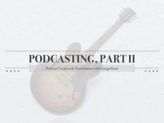 PODCASTING, PART II
   Podcast Creation & Distribution with GarageBand
 