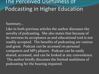 The Perceived Usefulness of Podcasting in Higher Education Summary… Like in both previous articles the author discusses the novelty of podcasting.  She also states that because of its newness its acceptance as and educational tool is not readily accepted.  The benefits of podcasting are various and great.  Podcast can be accessed on personal computers and MP3 players.  Podcast can be easily shared, accessed, and can be looked at any convenience.  The author briefly discusses the limited usefulness of podcasting for the hearing impaired. 
