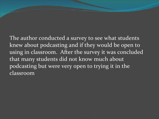 The author conducted a survey to see what students knew about podcasting and if they would be open to using in classroom.  After the survey it was concluded that many students did not know much about podcasting but were very open to trying it in the classroom 