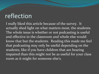 reflection I really liked this article because of the survey.  It actually shed light on what matters most, the students.  The whole issue is whether or not podcasting is useful and effective in the classroom and whole else would know that but the students.  Reading this made me feel that podcasting may only be useful depending on the students, like if you have children that are hearing impaired than this might not be as useful for your class room as it might for someone else's. 