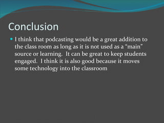 Conclusion I think that podcasting would be a great addition to the class room as long as it is not used as a “main” source or learning.  It can be great to keep students engaged.  I think it is also good because it moves some technology into the classroom  