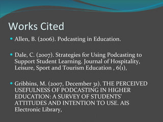 Works Cited Allen, B. (2006). Podcasting in Education. Dale, C. (2007). Strategies for Using Podcasting to Support Student Learning. Journal of Hospitality, Leisure, Sport and Tourism Education , 6(1), Gribbins, M. (2007, December 31). THE PERCEIVED USEFULNESS OF PODCASTING IN HIGHER EDUCATION: A SURVEY OF STUDENTS' ATTITUDES AND INTENTION TO USE. AIS Electronic Library,  