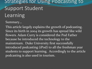 Strategies for Using Podcasting to Support Student Learning Summary… This article largely explains the growth of podcasting. Since its birth in 2004 its growth has spread like wild flowers. Adam Curry is considered the Pod Father because he introduced the technology to the mainstream.  Duke University first successfully introduced podcasting (iPod) to all the freshman year students to support learning.  Accordingly to the article podcasting is also used in tourism.  