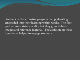 Students in the a tourism program had podcasting embedded into their learning within weeks.  The first podcast were strictly audio, but they grew to have images and reference material.  The addition on these items have helped to engage students. 