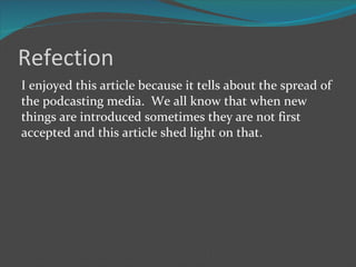 Refection I enjoyed this article because it tells about the spread of the podcasting media.  We all know that when new things are introduced sometimes they are not first accepted and this article shed light on that.  