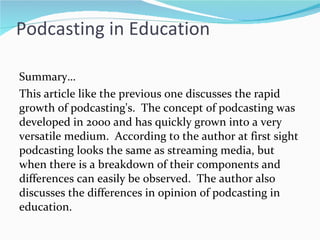 Podcasting in Education Summary… This article like the previous one discusses the rapid growth of podcasting's.  The concept of podcasting was developed in 2000 and has quickly grown into a very versatile medium.  According to the author at first sight podcasting looks the same as streaming media, but when there is a breakdown of their components and differences can easily be observed.  The author also discusses the differences in opinion of podcasting in education. 