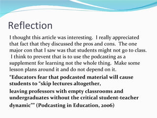 Reflection I thought this article was interesting.  I really appreciated that fact that they discussed the pros and cons.  The one major con that I saw was that students might not go to class.  I think to prevent that is to use the podcasting as a supplement for learning not the whole thing.  Make some lesson plans around it and do not depend on it.  “ Educators fear that podcasted material will cause students to “skip lectures altogether, leaving professors with empty classrooms and undergraduates without the critical student-teacher dynamic”” (Podcasting in Education, 2006) 