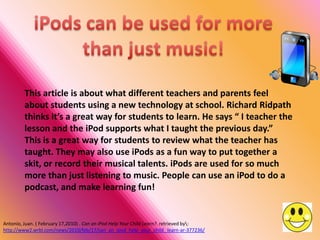 This article is about what different teachers and parents feel
         about students using a new technology at school. Richard Ridpath
         thinks it’s a great way for students to learn. He says “ I teacher the
         lesson and the iPod supports what I taught the previous day.”
         This is a great way for students to review what the teacher has
         taught. They may also use iPods as a fun way to put together a
         skit, or record their musical talents. iPods are used for so much
         more than just listening to music. People can use an iPod to do a
         podcast, and make learning fun!


Antonio, Juan. ( February 17,2010) . Can an iPod Help Your Child Learn?. retrieved by:
http://www2.wrbl.com/news/2010/feb/17/can_an_ipod_help_your_child_ learn-ar-377236/
 