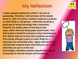 I really enjoyed reading this article! I am new to
podcasting. Therefore I did not know all the details
about it. I did not realize a student could see a podcast
on their iPods or cell phones. I think this would be a
great way to bring technology into a classroom.
Students are always open to learning in new
ways, rather than just doing paper pencil work. I feel
that teachers should be trained on these technologies
first, before they try to have their students use them.
The schools who got a grant to order iPods for a
classroom are extremely lucky. I agree with the article
and feel that students know what they are use to and
what they are use to is the new
technologies, therefore teachers should find a way to
incorporate it into the lessons and homework.
 