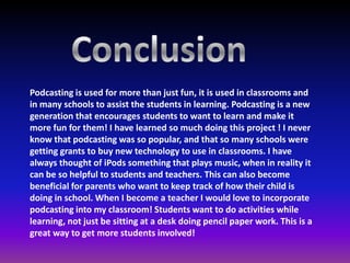 Podcasting is used for more than just fun, it is used in classrooms and
in many schools to assist the students in learning. Podcasting is a new
generation that encourages students to want to learn and make it
more fun for them! I have learned so much doing this project ! I never
know that podcasting was so popular, and that so many schools were
getting grants to buy new technology to use in classrooms. I have
always thought of iPods something that plays music, when in reality it
can be so helpful to students and teachers. This can also become
beneficial for parents who want to keep track of how their child is
doing in school. When I become a teacher I would love to incorporate
podcasting into my classroom! Students want to do activities while
learning, not just be sitting at a desk doing pencil paper work. This is a
great way to get more students involved!
 