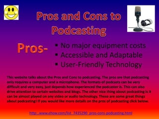  No major equipment costs
                              Accessible and Adaptable
                              User-Friendly Technology
This website talks about the Pros and Cons to podcasting. The pros are that podcasting
only requires a computer and a microphone. The formats of podcasts can be very
difficult and very easy, just depends how experienced the podcaster is. This can also
drive attention to certain websites and blogs. The other nice thing about podcasting is it
can be almost played on any video or audio technology. These are some great things
about podcasting! If you would like more details on the pros of podcasting click below.


              http:..www.ehow.com/list_7435290_pros-cons-podcasting.html
 