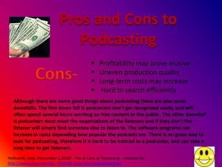 Pros and Cons to
                                Podcasting
                                                   Profitability may prove elusive
               Cons-                           
                                               
                                                    Uneven production quality
                                                    Long-term costs may increase
                                                    Hard to search efficiently
   Although there are some good things about podcasting there are also some
   downfalls. The first down fall is podcasters don’t get recognized easily, and will
   often spend several hours working on free content to the public. The other downfall
   is podcasters must meet the expectations of the listeners and if they don’t the
   listener will simply find someone else to listen to. The software programs can
   increase in costs depending how popular the podcasts are. There is no great way to
   look for podcasting, therefore it is hard to be noticed as a podcaster, and can take a
   long time to get listeners.
Heibutziki, Ralp. (November 2,2010) . Pros & Cons of Podcasting . retrieved by:
http://www.ehow.com/list_7435290_pros-cons-podcasting.html
 