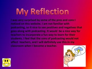 I was very surprised by some of the pros and cons I
noticed on this website. I am not familiar with
podcasting, so it nice to see positives and negatives that
goes along with podcasting. It would be a nice way for
teachers to incorporate a fun way to learn for their
students. I feel that the cons of podcasting would not
affect teachers, and I will definitely use this in my
classroom when I become a teacher.
 