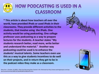 * This article is about how teachers all over the
    world, have provided iPods or used iPods in their
    classrooms. They provide different activities to the
    students, that involve using the iPods. One
    activity would be using podcasting. One college
    professor uses podcasting as a way to prepare
    lectures for the students. A teacher states "My
    students research better, read more, write better
    and understand the material." Another way
    podcasting could be used is to enhance the
    students’ musical talents. Some teachers even use
    this as a way to give students incentives to do well
    on their projects, and in return they get to be in
    the podcast video they make as a classroom.

Shen,Fern .( October 19,2005). IPods Fast Becoming New Teacher's Pet. Retrieved by http://www.washingtonpost.com/wp-
dyn/content/article/2005/10/18/AR2005101801670.html
 