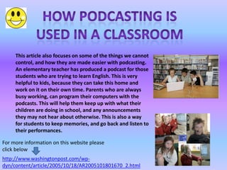This article also focuses on some of the things we cannot
     control, and how they are made easier with podcasting.
     An elementary teacher has produced a podcast for those
     students who are trying to learn English. This is very
     helpful to kids, because they can take this home and
     work on it on their own time. Parents who are always
     busy working, can program their computers with the
     podcasts. This will help them keep up with what their
     children are doing in school, and any announcements
     they may not hear about otherwise. This is also a way
     for students to keep memories, and go back and listen to
     their performances.

For more information on this website please
click below
http://www.washingtonpost.com/wp-
dyn/content/article/2005/10/18/AR2005101801670_2.html
 