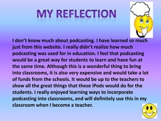 I don’t know much about podcasting. I have learned so much
just from this website. I really didn’t realize how much
podcasting was used for in education. I feel that podcasting
would be a great way for students to learn and have fun at
the same time. Although this is a wonderful thing to bring
into classrooms, it is also very expensive and would take a lot
of funds from the schools. It would be up to the teachers to
show all the great things that these iPods would do for the
students. I really enjoyed learning ways to incorporate
podcasting into classrooms, and will definitely use this in my
classroom when I become a teacher.
 
