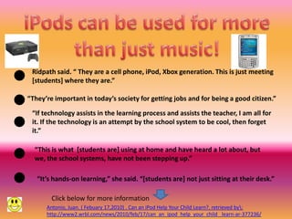 Ridpath said. “ They are a cell phone, iPod, Xbox generation. This is just meeting
 [students] where they are.”

“They’re important in today’s society for getting jobs and for being a good citizen.”

 “If technology assists in the learning process and assists the teacher, I am all for
 it. If the technology is an attempt by the school system to be cool, then forget
 it.”

  “This is what [students are] using at home and have heard a lot about, but
  we, the school systems, have not been stepping up.”

   “It’s hands-on learning,” she said. “[students are] not just sitting at their desk.”

        Click below for more information
      Antonio, Juan. ( Febuary 17,2010) . Can an iPod Help Your Child Learn?. retrieved by:
      http://www2.wrbl.com/news/2010/feb/17/can_an_ipod_help_your_child_ learn-ar-377236/
 
