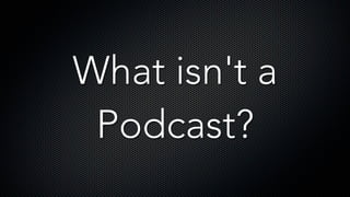 What isn't a
Podcast?
 