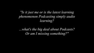 "Is it just me or is the latest learning
phenomenon Podcasting simply audio
learning?
...what's the big deal about Podcasts?
Or am I missing something?"
 