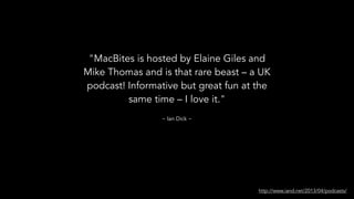 "MacBites is hosted by Elaine Giles and
Mike Thomas and is that rare beast – a UK
podcast! Informative but great fun at the
same time – I love it."
http://www.iand.net/2013/04/podcasts/
~ Ian Dick ~
 