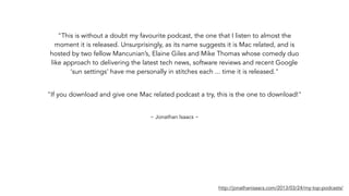 "This is without a doubt my favourite podcast, the one that I listen to almost the
moment it is released. Unsurprisingly, as its name suggests it is Mac related, and is
hosted by two fellow Mancunian’s, Elaine Giles and Mike Thomas whose comedy duo
like approach to delivering the latest tech news, software reviews and recent Google
‘sun settings’ have me personally in stitches each ... time it is released."
http://jonathanisaacs.com/2013/03/24/my-top-podcasts/
~ Jonathan Isaacs ~
"If you download and give one Mac related podcast a try, this is the one to download!"
 