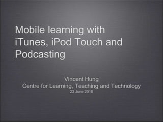 Mobile learning with iTunes, iPod Touch and Podcasting Vincent Hung Centre for Learning, Teaching and Technology 23 June 2010 