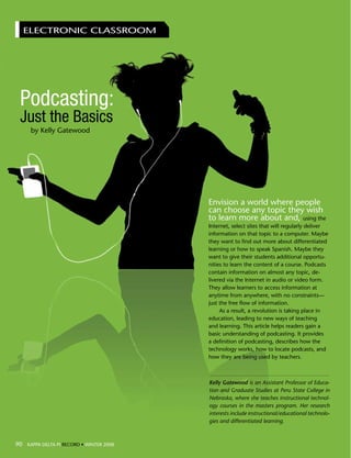 ELECTRONIC CLASSROOM




   Podcasting:
   Just the Basics
       by Kelly Gatewood




                                          Envision a world where people
                                          can choose any topic they wish
                                          to learn more about and, using the
                                          Internet, select sites that will regularly deliver
                                          information on that topic to a computer. Maybe
                                          they want to find out more about differentiated
                                          learning or how to speak Spanish. Maybe they
                                          want to give their students additional opportu-
                                          nities to learn the content of a course. Podcasts
                                          contain information on almost any topic, de-
                                          livered via the Internet in audio or video form.
                                          They allow learners to access information at
                                          anytime from anywhere, with no constraints—
                                          just the free flow of information.
                                               As a result, a revolution is taking place in
                                          education, leading to new ways of teaching
                                          and learning. This article helps readers gain a
                                          basic understanding of podcasting. It provides
                                          a definition of podcasting, describes how the
                                          technology works, how to locate podcasts, and
                                          how they are being used by teachers.



                                          Kelly Gatewood is an Assistant Professor of Educa-
                                          tion and Graduate Studies at Peru State College in
                                          Nebraska, where she teaches instructional technol-
                                          ogy courses in the masters program. Her research
                                          interests include instructional/educational technolo-
                                          gies and differentiated learning.



 90 KAPPA DELTA RECORD • • WINTER 2008
90 KAPPA DELTA PI PI RECORD WINTER 2008
 