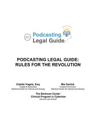 PODCASTING LEGAL GUIDE:
    RULES FOR THE REVOLUTION



     Colette Vogele, Esq.                                 Mia Garlick
         Vogele & Associates                             Creative Commons
Stanford Center for Internet and Society       Stanford Center for Internet and Society

                           The Berkman Center
                       Clinical Program in Cyberlaw
                                 Harvard Law School




                                           1
 