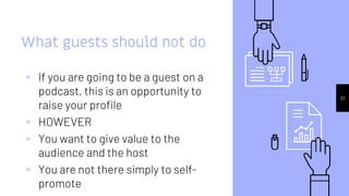 21
What guests should not do
▹ If you are going to be a guest on a
podcast, this is an opportunity to
raise your profile
▹ HOWEVER
▹ You want to give value to the
audience and the host
▹ You are not there simply to self-
promote
 