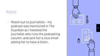 25
Press
▹ Reach out to journalists – my
podcast was mentioned in The
Guardian as I tweeted the
journalist who runs the podcasting
column, and sent her a nice email
asking her to have a listen.
 