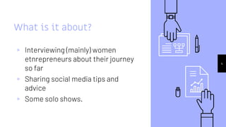 What is it about?
▹ Interviewing (mainly) women
etnrepreneurs about their journey
so far
▹ Sharing social media tips and
advice
▹ Some solo shows.
4
 