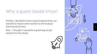 7
Why a guest based show?
Initially, I decided to have a guest based show, as I
wanted to inspire other women to think about
starting a business.
Also – I thought it would be a great way to get
content for the show!
 