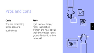 Cons
You are promoting
other people’s
businesses
Pros and Cons
Pros
I get to meet lots of
really fascinating
women and hear about
their businesses – plus
grow a fantastic online
network!
8
 
