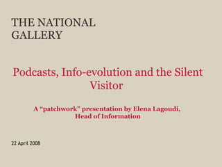 THE NATIONAL GALLERY 22 April 2008 Podcasts, Info-evolution and the Silent Visitor   A “patchwork” presentation by Elena Lagoudi,  Head of Information 