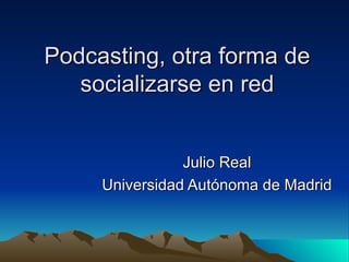 Podcasting, otra forma de socializarse en red Julio Real Universidad Autónoma de Madrid 