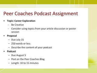 Peer Coaches Podcast Assignment
• Topic: Career Exploration
  – Be Creative
  – Consider using topics from your article discussion or poster
     session
• Proposal
   – Due July 15
   – 250 words or less
   – Describe the content of your podcast
• Podcast
   – Due August 5
   – Post on the Peer Coaches Blog
   – Length: 10 to 15 minutes
 