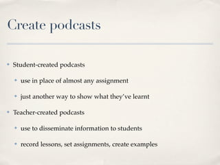 Why podcast in
the classroom?
✤   Share information free from the
    constraints of time and place

✤   Students can share their work
    with a wider audience

✤   Listeners can hear podcast
    when it suits them

✤   Creating podcasts caters for
    differentiated learning styles
    (writing, researching, talking,
    acting, interviewing)
                     Image courtesy of The Paradigm Shift (Flickr)
 