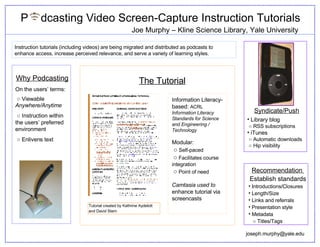 P  dcasting Video Screen-Capture Instruction Tutorials ,[object Object],[object Object],[object Object],[object Object],[object Object],[object Object],[object Object],[object Object],Instruction tutorials (including videos) are being migrated and distributed as podcasts to enhance access, increase perceived relevance, and serve a variety of learning styles. Why Podcasting On the users’ terms: ○   V iewable  Anywhere/Anytime ○  Instruction within the users’ preferred environment ○  Enlivens text Information Literacy-based:  ACRL  Information Literacy Standards for Science and Engineering / Technology Modular: ○   Self-paced ○   Facilitates course integration ○   Point of need Camtasia used to  enhance tutorial via screencasts  ,[object Object],[object Object],[object Object],[object Object],[object Object],[object Object],[email_address] Tutorial created by Kathrine Aydelott and David Stern  Joe Murphy – Kline Science Library, Yale University The Tutorial 