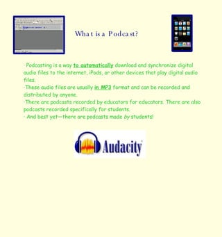 What is a Podcast? · Podcasting is a way  to automatically  download and synchronize digital audio files to the internet, iPods, or other devices that play digital audio files.  ·These audio files are usually  in MP3  format and can be recorded and distributed by anyone.  ·There are podcasts recorded by educators for educators. There are also podcasts recorded specifically for students. · And best yet—there are podcasts made  by  students! 
