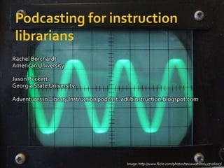 Podcasting for instruction librarians,[object Object],Rachel Borchardt,[object Object],American University,[object Object],Jason Puckett,[object Object],Georgia State University,[object Object],Adventures in Library Instruction podcast: adlibinstruction.blogspot.com,[object Object],Image: http://www.flickr.com/photos/tessawatson/427116107/,[object Object]