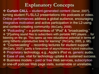3
Explanatory Concepts
 Curtain CALL – student-generated content (Sener, 2007),
turning student FL/SL/L2 presentations into podcasts or video.
Online performances address a global audience, encouraging
integrative motivation and active participation in the L2-using
and content-creating community (McCarty, 2009).
 “Podcasting” – a portmanteau of “iPod” & “broadcasting.”
 “[P]ushing sound files to subscribers with portable MP3 players … for
listening on the go. This opens up new educational potential in terms of
using hitherto unproductive time for learning” (McCarty, 2005, p. 68).
 “Coursecasting” – recording lectures for student support
(McCarty, 2007), partly a forerunner of asynchronous hybrid instruction.
 Proprietary technology, e.g., Apple’s iPod vs. generic audio.
 Ease of use, vital for technology uptake & sustained success.
 Business models – paid or free Web services, subscription
or one-off podcast Web page visits, sustainable or unreliable.
 