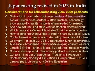 7
Japancasting revived in 2022 in India
Considerations for rebroadcasting 2005-2009 podcasts
 Distinction in Journalism between timeless & time-sensitive
content. Humanities content is often timeless. Technology
evolves rapidly, but its history is often needed for research.
 Add new content, and state year of creation where relevant.
 Which podcast software & host sites? Let the Indians decide.
 How to send heavy mp3 files to India? Share by Google Drive.
 Contact e-mail – new account shared by the author & Indians.
 Copyright – at least CC BY NC (attribution & non-commercial).
 Audience – broadened in favor of developing country learners.
 Length & timing – shorter is usually preferred; release weekly.
 Channel description & introductory podcast – concise & clear.
 Content – in order of categories: Traditions & Religion >
Contemporary Society & Education > Comparative Culture >
Languages & Linguistics > Online Education
 