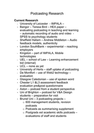 Podcasting Research
Current Research
 - University of Leicester - IMPALA –
 - Bangor – Teresa Bird – HEA paper –
    evaluating podcasting in teaching and learning
    – automatic recording of audio and video -
    SPSS to psychology students
 - Sheffield Hallam – Andrew Middleton – Audio
    feedback models, authenticity
 - London SouthBank – experimental – reaching
    employers
 - Kingston – part of IMPALA, Mobile
    technologies
 - UEL – school of Law – Learning enhancement
    bid (internal)
 - UCL – none as yet
 - University of Herts – staff uptake of podcasting
 - De Montfort – use of Web2 technology –
    evaluation
 - Glasgow Caledonian – use of spoken word
 - Chester L1 &L3 assessment feedback
    evaluation pre&post questionnaire
 - Aston – podcast from a student perspective
 - Uni of Brighton – podcast for V&A Design
    students – preparation for visit
 - Brunel Uni – 3 podcasting projects –
      o 600 management students, revision
         podcasts
      o Podcasts as summarising supplement
      o Postgrads esl academic skills podcasts –
         evaluations of staff and students
 