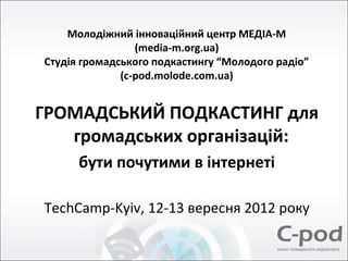 Молодіжний інноваційний центр МЕДІА-М
                 (media-m.org.ua)
Студія громадського подкастингу “Молодого радіо”
              (c-pod.molode.com.ua)


ГРОМАДСЬКИЙ ПОДКАСТИНГ для
   громадських організацій:
      бути почутими в інтернеті

TechCamp-Kyiv, 12-13 вересня 2012 року
 