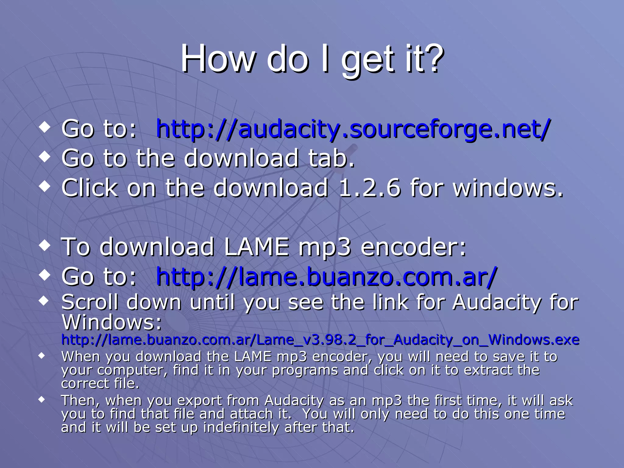 How do I get it? Go to:  http://audacity.sourceforge.net/ Go to the download tab. Click on the download 1.2.6 for windows. To download LAME mp3 encoder: Go to:  http://lame.buanzo.com.ar/ Scroll down until you see the link for Audacity for Windows:  http://lame.buanzo.com.ar/Lame_v3.98.2_for_Audacity_on_Windows.exe   When you download the LAME mp3 encoder, you will need to save it to your computer, find it in your programs and click on it to extract the correct file. Then, when you export from Audacity as an mp3 the first time, it will ask you to find that file and attach it.  You will only need to do this one time and it will be set up indefinitely after that.  
