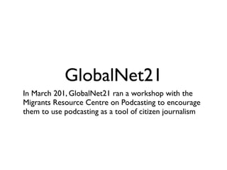 GlobalNet21
In March 201, GlobalNet21 ran a workshop with the
Migrants Resource Centre on Podcasting to encourage
them to use podcasting as a tool of citizen journalism
 